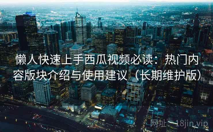 懒人快速上手西瓜视频必读：热门内容版块介绍与使用建议（长期维护版）
