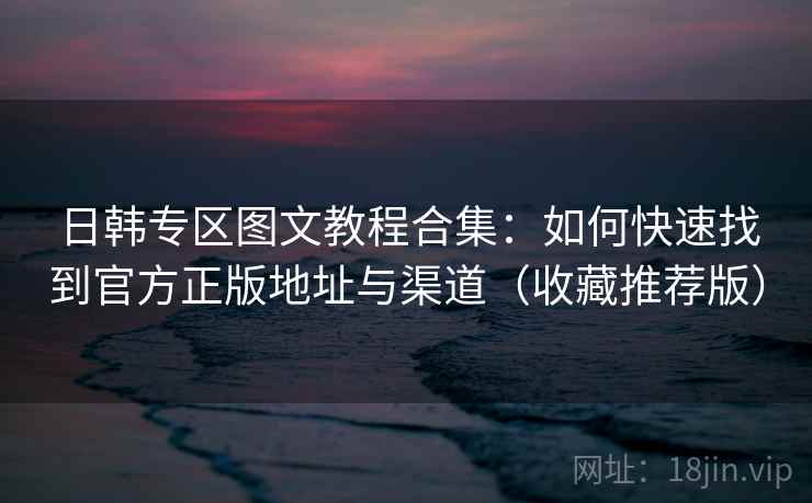 日韩专区图文教程合集：如何快速找到官方正版地址与渠道（收藏推荐版）