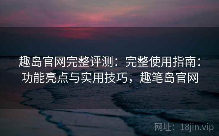 趣岛官网完整评测：完整使用指南：功能亮点与实用技巧，趣笔岛官网