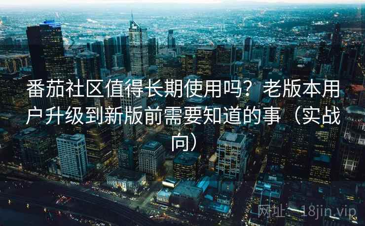番茄社区值得长期使用吗？老版本用户升级到新版前需要知道的事（实战向）