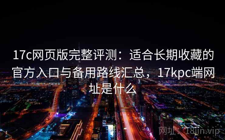 17c网页版完整评测：适合长期收藏的官方入口与备用路线汇总，17kpc端网址是什么