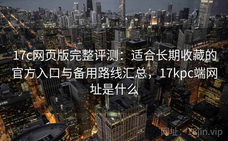 17c网页版完整评测：适合长期收藏的官方入口与备用路线汇总，17kpc端网址是什么