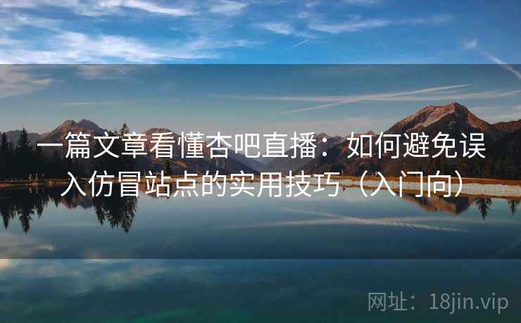 一篇文章看懂杏吧直播：如何避免误入仿冒站点的实用技巧（入门向）