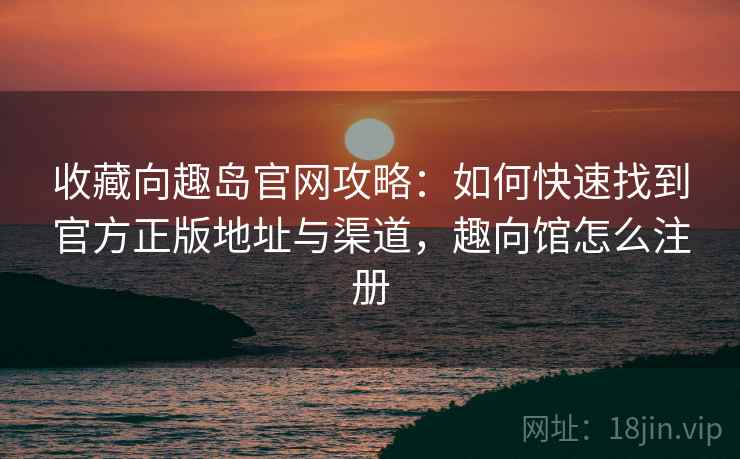 收藏向趣岛官网攻略：如何快速找到官方正版地址与渠道，趣向馆怎么注册