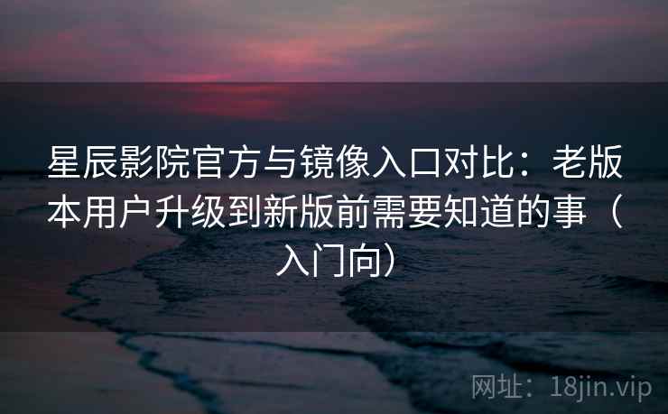 星辰影院官方与镜像入口对比：老版本用户升级到新版前需要知道的事（入门向）