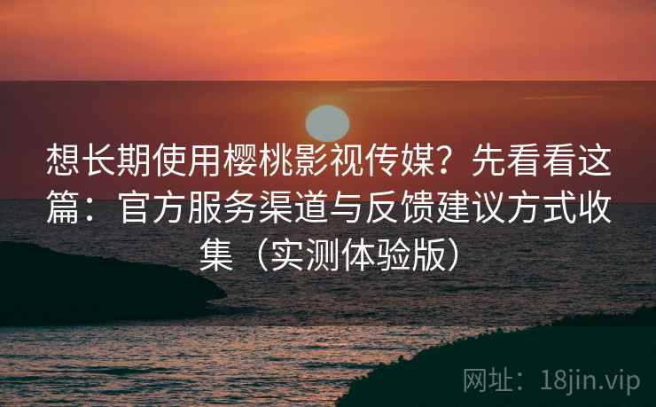 想长期使用樱桃影视传媒？先看看这篇：官方服务渠道与反馈建议方式收集（实测体验版）