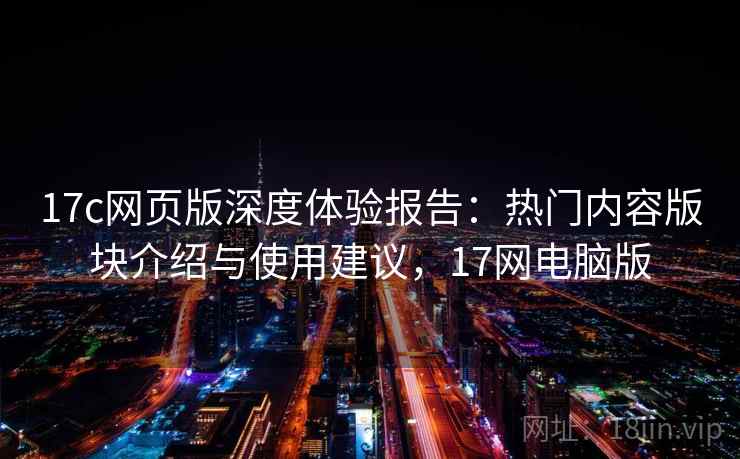 17c网页版深度体验报告：热门内容版块介绍与使用建议，17网电脑版