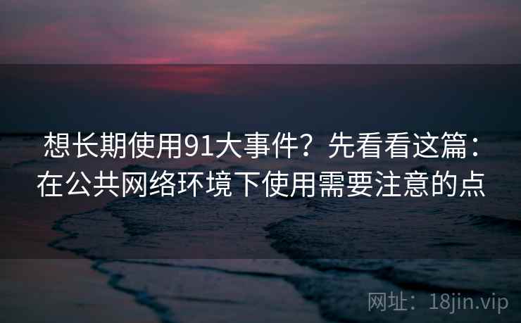 想长期使用91大事件？先看看这篇：在公共网络环境下使用需要注意的点