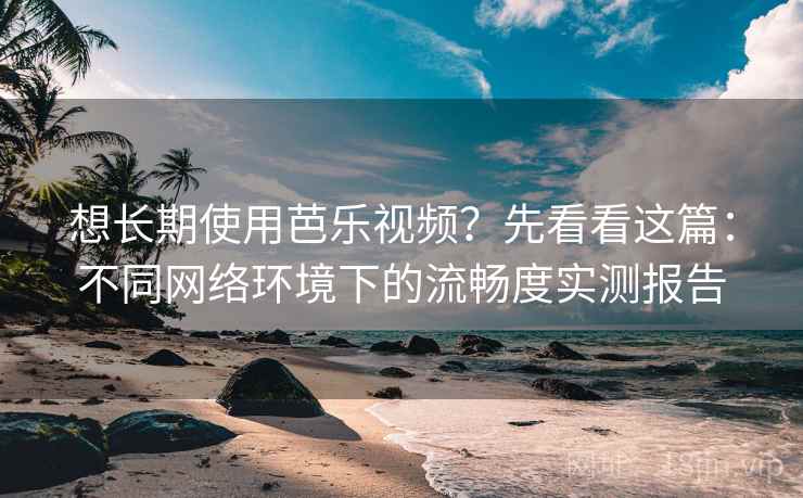 想长期使用芭乐视频？先看看这篇：不同网络环境下的流畅度实测报告