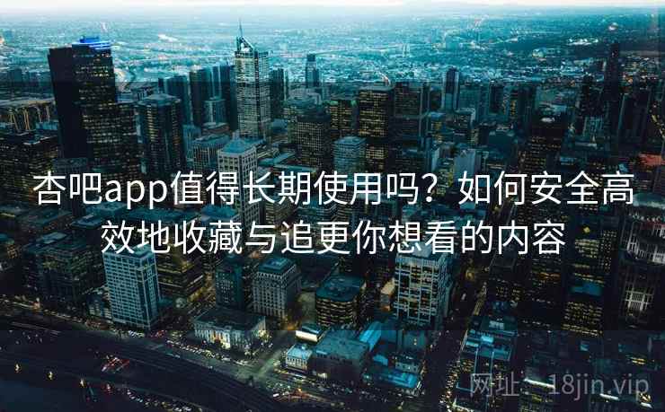 杏吧app值得长期使用吗？如何安全高效地收藏与追更你想看的内容