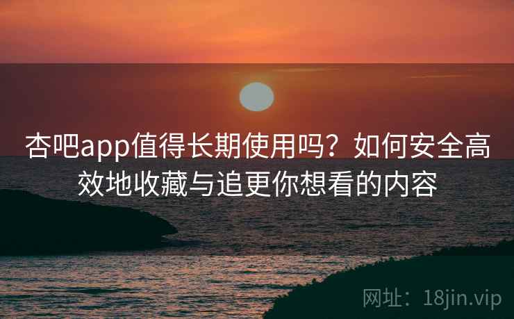 杏吧app值得长期使用吗？如何安全高效地收藏与追更你想看的内容