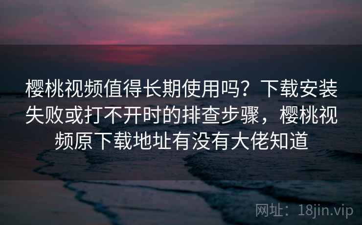 樱桃视频值得长期使用吗？下载安装失败或打不开时的排查步骤，樱桃视频原下载地址有没有大佬知道