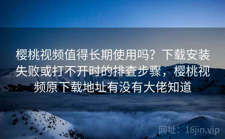 樱桃视频值得长期使用吗？下载安装失败或打不开时的排查步骤，樱桃视频原下载地址有没有大佬知道