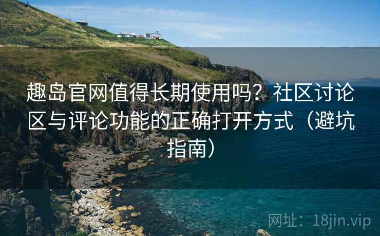 趣岛官网值得长期使用吗？社区讨论区与评论功能的正确打开方式（避坑指南）