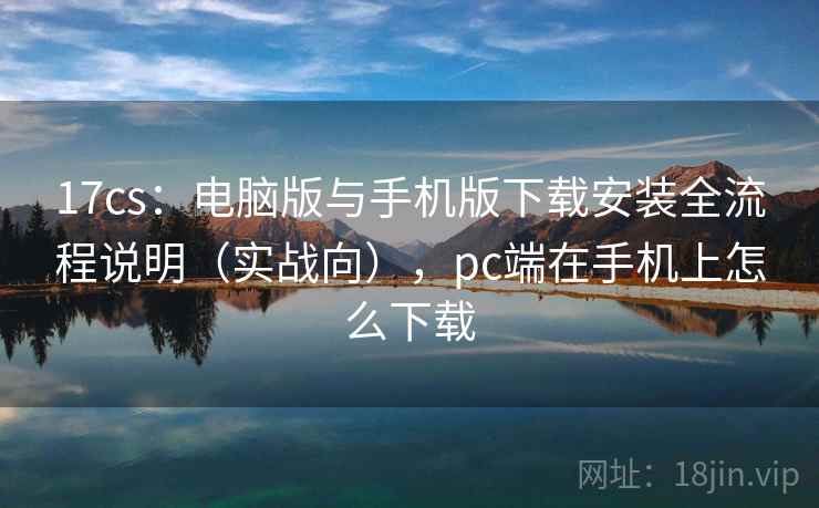 17cs：电脑版与手机版下载安装全流程说明（实战向），pc端在手机上怎么下载