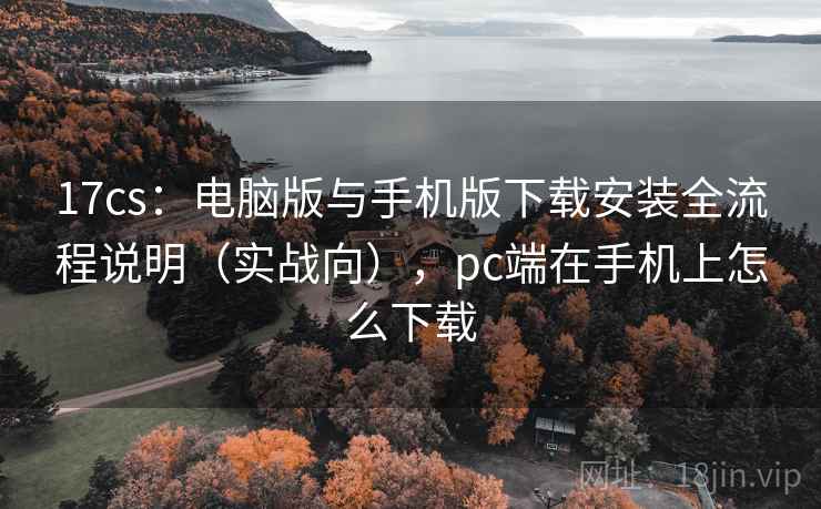 17cs：电脑版与手机版下载安装全流程说明（实战向），pc端在手机上怎么下载