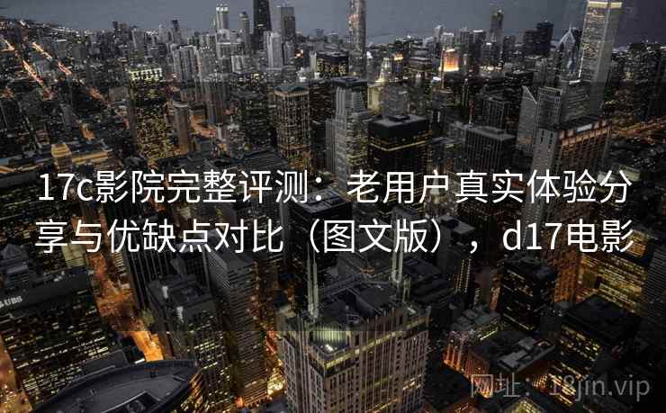 17c影院完整评测：老用户真实体验分享与优缺点对比（图文版），d17电影