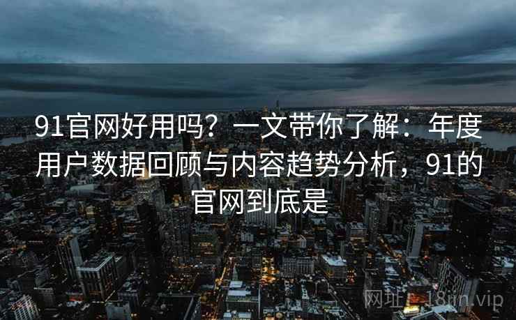 91官网好用吗？一文带你了解：年度用户数据回顾与内容趋势分析，91的官网到底是