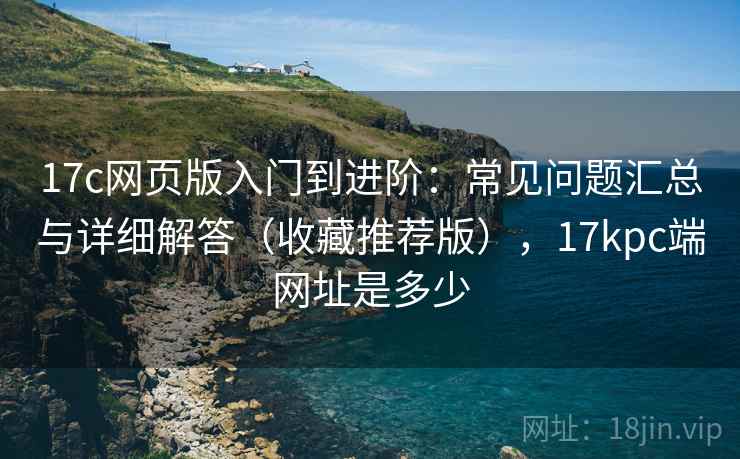 17c网页版入门到进阶：常见问题汇总与详细解答（收藏推荐版），17kpc端网址是多少
