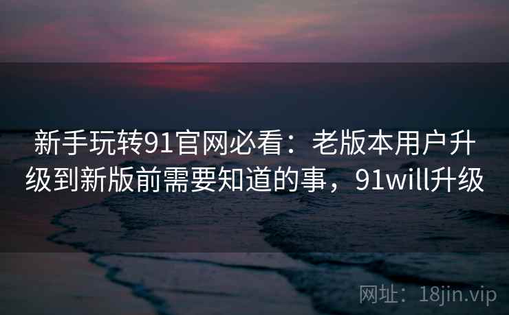 新手玩转91官网必看：老版本用户升级到新版前需要知道的事，91will升级