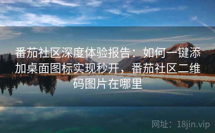 番茄社区深度体验报告：如何一键添加桌面图标实现秒开，番茄社区二维码图片在哪里