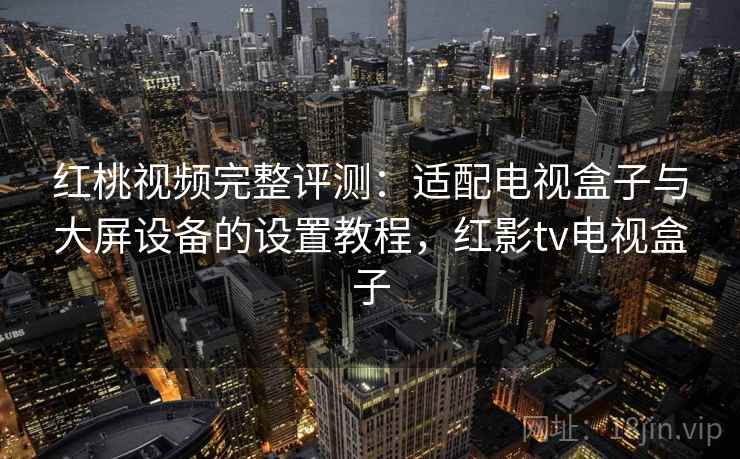红桃视频完整评测：适配电视盒子与大屏设备的设置教程，红影tv电视盒子