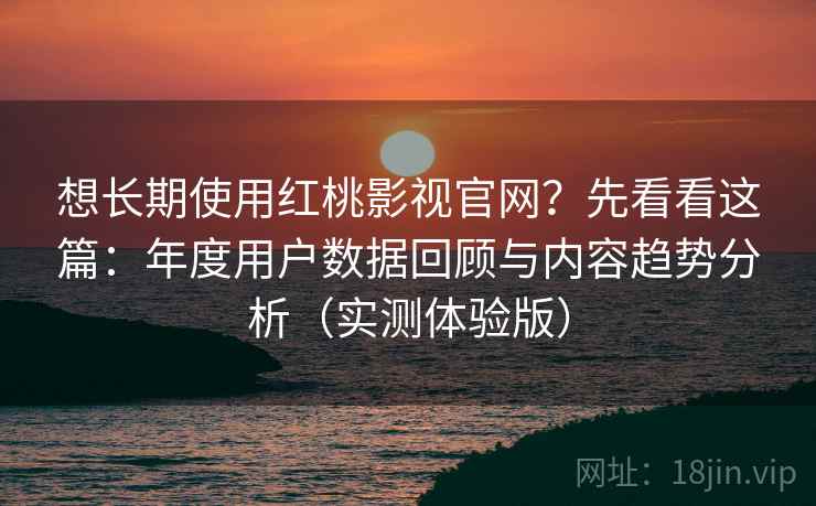 想长期使用红桃影视官网？先看看这篇：年度用户数据回顾与内容趋势分析（实测体验版）