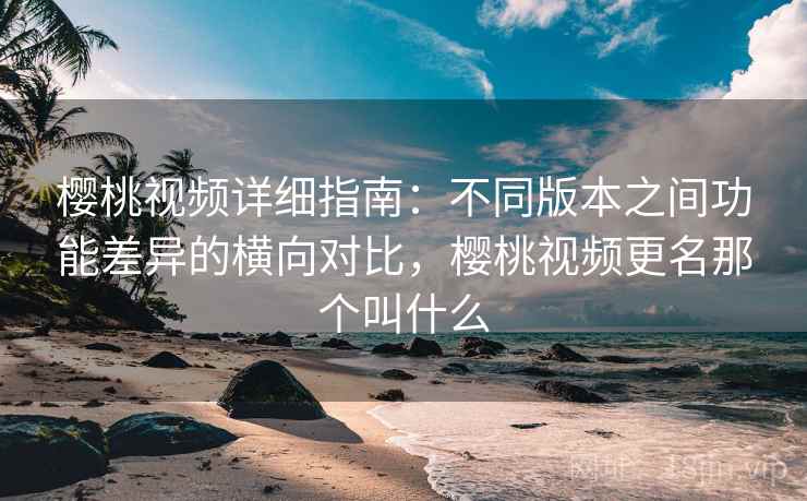 樱桃视频详细指南：不同版本之间功能差异的横向对比，樱桃视频更名那个叫什么