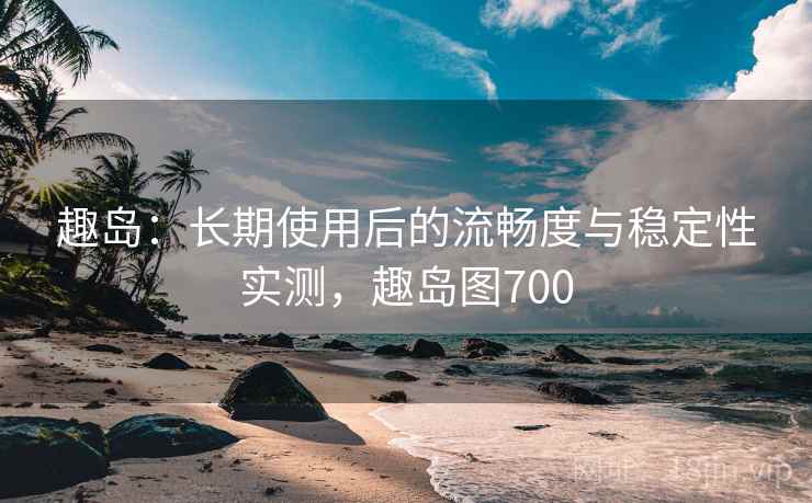 趣岛：长期使用后的流畅度与稳定性实测，趣岛图700