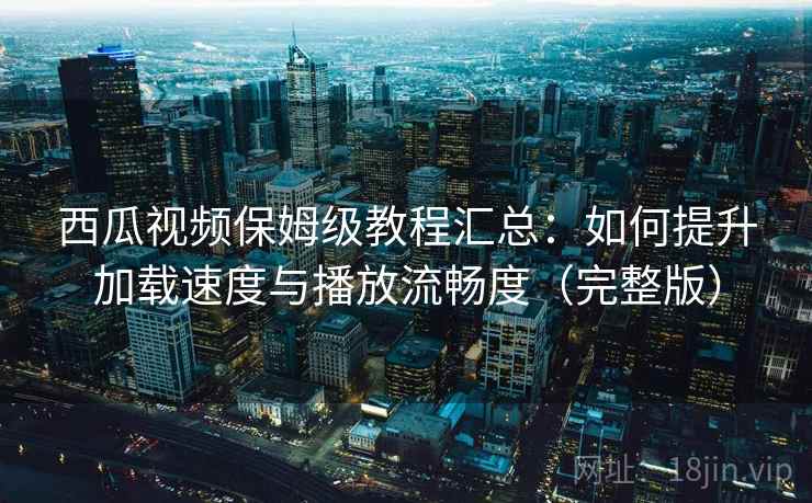 西瓜视频保姆级教程汇总：如何提升加载速度与播放流畅度（完整版）