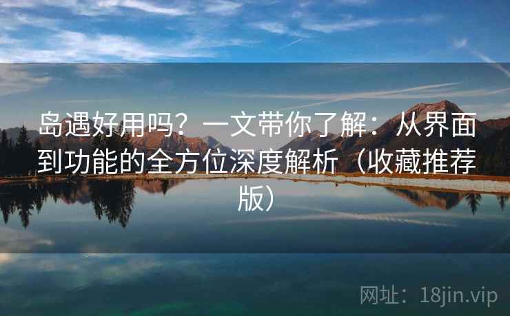 岛遇好用吗？一文带你了解：从界面到功能的全方位深度解析（收藏推荐版）