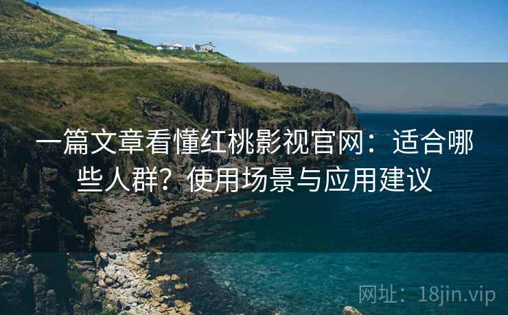 一篇文章看懂红桃影视官网：适合哪些人群？使用场景与应用建议