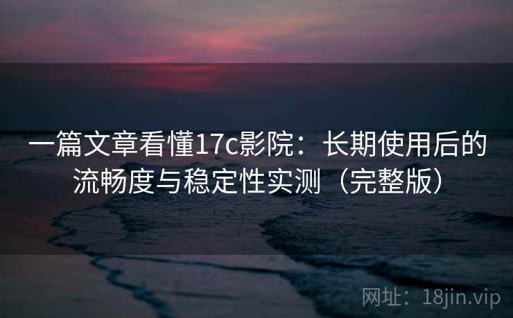 一篇文章看懂17c影院：长期使用后的流畅度与稳定性实测（完整版）