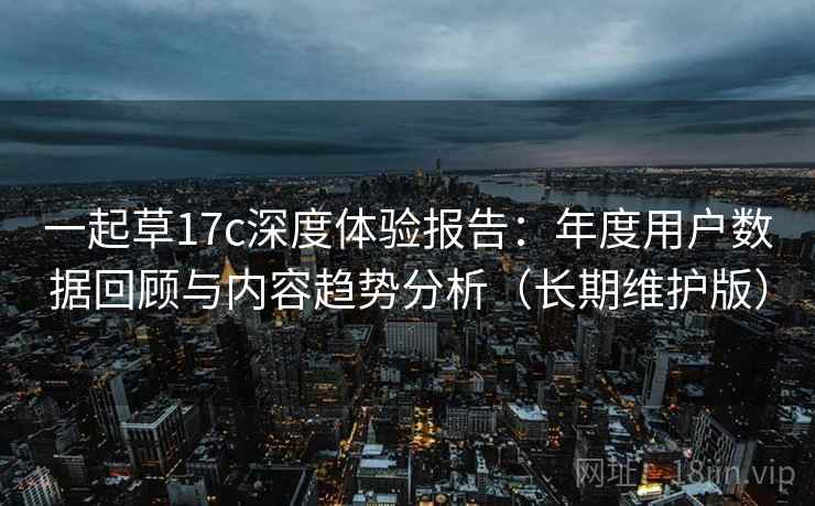 一起草17c深度体验报告：年度用户数据回顾与内容趋势分析（长期维护版）