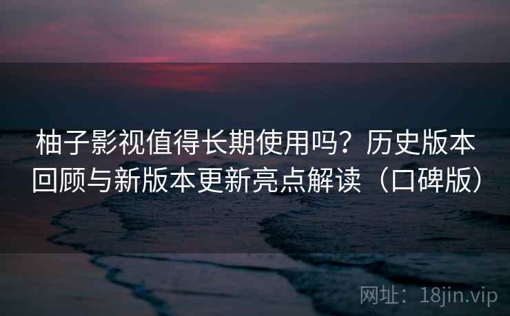 柚子影视值得长期使用吗？历史版本回顾与新版本更新亮点解读（口碑版）