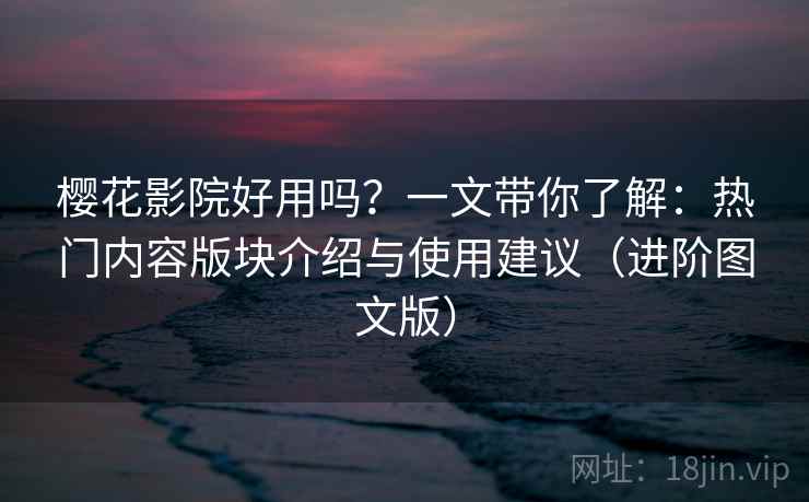 樱花影院好用吗？一文带你了解：热门内容版块介绍与使用建议（进阶图文版）