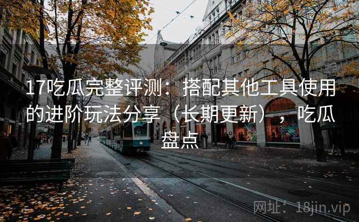 17吃瓜完整评测：搭配其他工具使用的进阶玩法分享（长期更新），吃瓜盘点