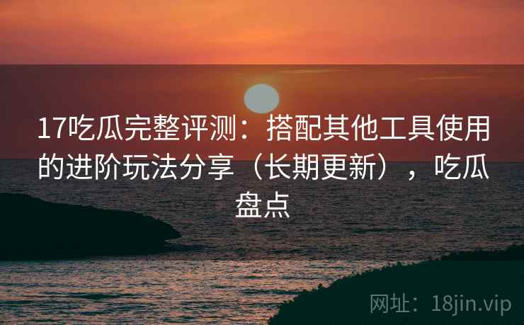 17吃瓜完整评测：搭配其他工具使用的进阶玩法分享（长期更新），吃瓜盘点