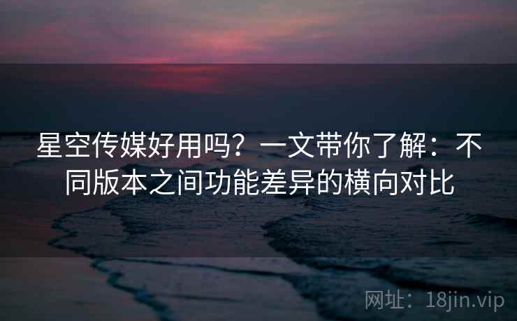 星空传媒好用吗？一文带你了解：不同版本之间功能差异的横向对比