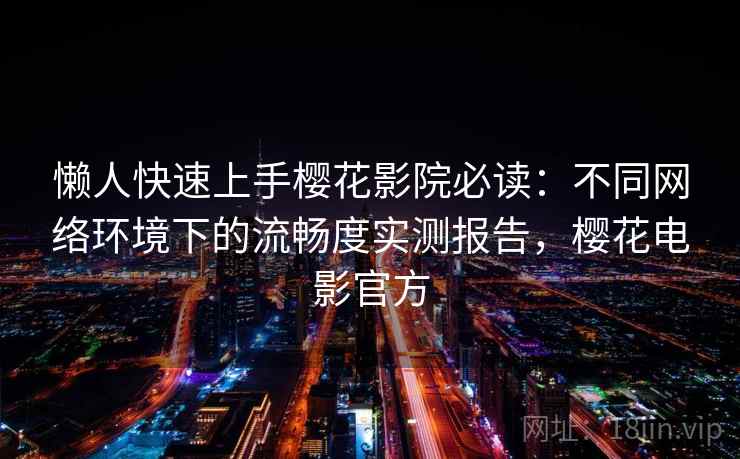 懒人快速上手樱花影院必读：不同网络环境下的流畅度实测报告，樱花电影官方