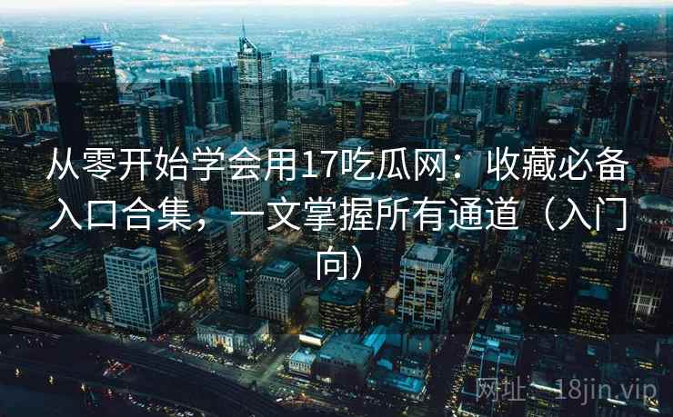 从零开始学会用17吃瓜网：收藏必备入口合集，一文掌握所有通道（入门向）