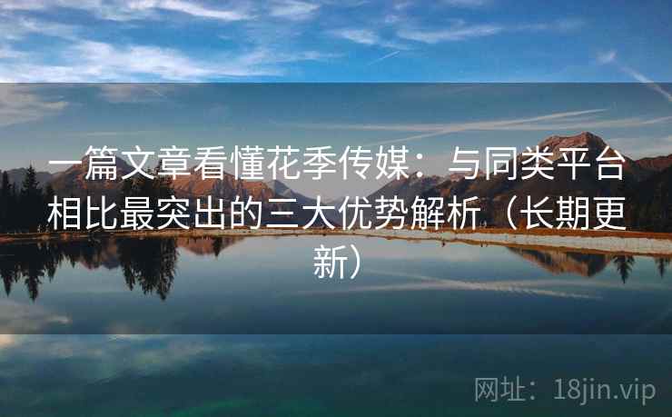 一篇文章看懂花季传媒：与同类平台相比最突出的三大优势解析（长期更新）