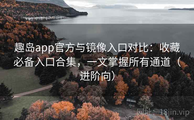 趣岛app官方与镜像入口对比：收藏必备入口合集，一文掌握所有通道（进阶向）