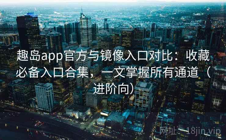 趣岛app官方与镜像入口对比：收藏必备入口合集，一文掌握所有通道（进阶向）