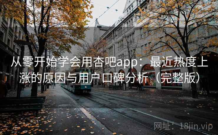 从零开始学会用杏吧app：最近热度上涨的原因与用户口碑分析（完整版）