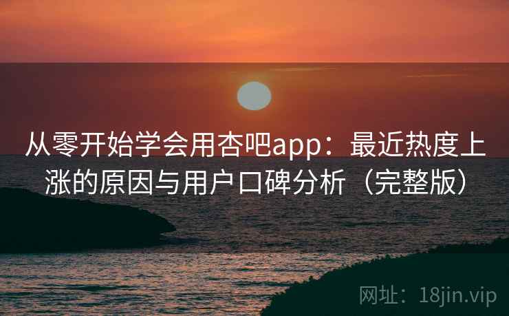 从零开始学会用杏吧app：最近热度上涨的原因与用户口碑分析（完整版）
