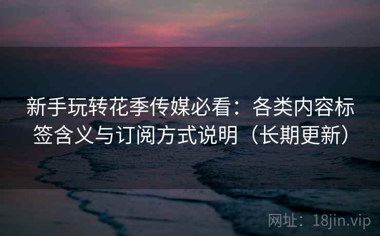 新手玩转花季传媒必看:各类内容标签含义与订阅方式说明(长期更新) 新手玩转花季传媒必看:各类内容标签含义与订阅方式说明(长期更新)