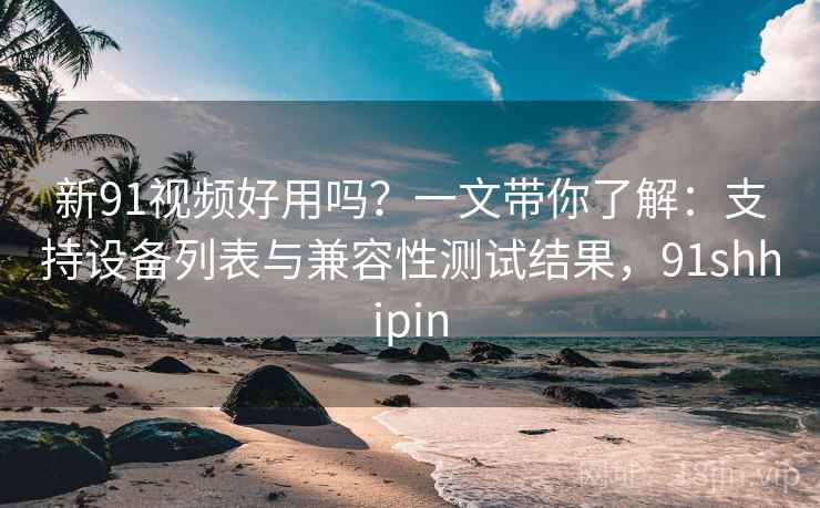 新91视频好用吗?一文带你了解:支持设备列表与兼容性测试结果,91shhipin 新91视频好用吗?一文带你了解:支持设备列表与兼容性测试结果,91shhipin