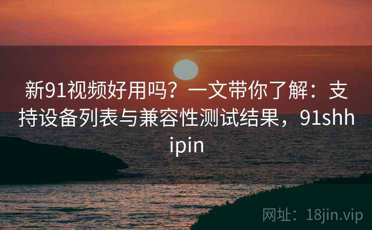 新91视频好用吗？一文带你了解：支持设备列表与兼容性测试结果，91shhipin