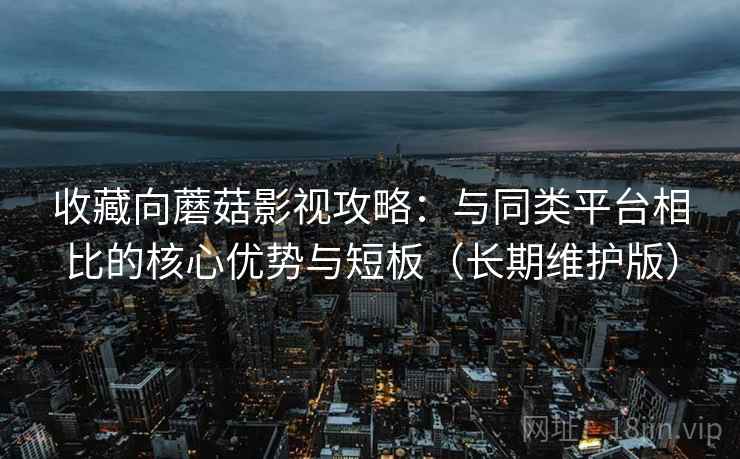 收藏向蘑菇影视攻略：与同类平台相比的核心优势与短板（长期维护版）